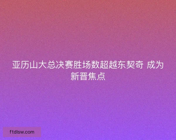 亚历山大总决赛胜场数超越东契奇 成为新晋焦点