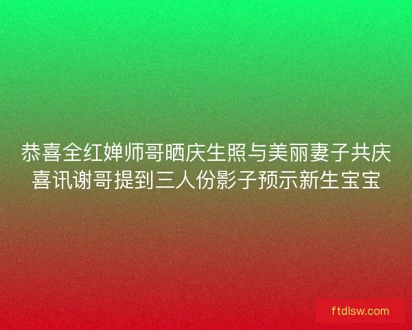 恭喜全红婵师哥晒庆生照与美丽妻子共庆喜讯谢哥提到三人份影子预示新生宝宝