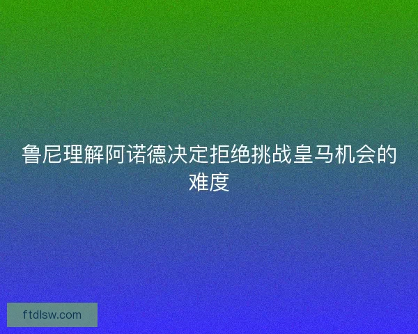 鲁尼理解阿诺德决定拒绝挑战皇马机会的难度