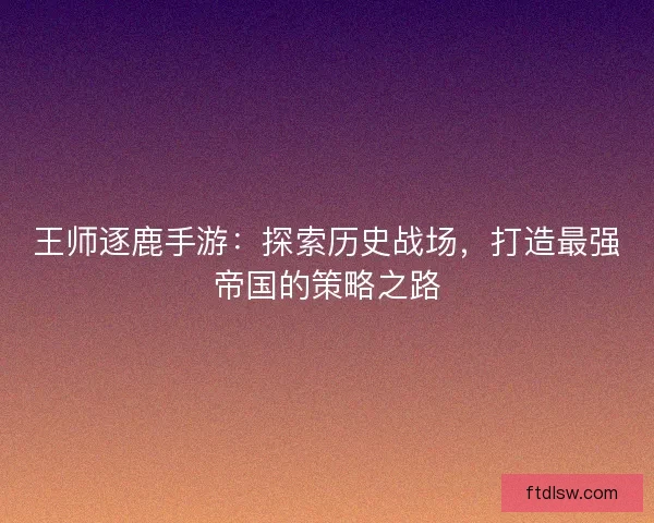 王师逐鹿手游：探索历史战场，打造最强帝国的策略之路