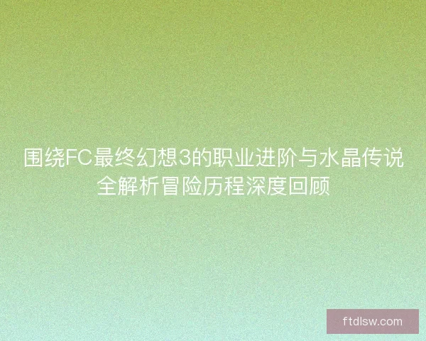 围绕FC最终幻想3的职业进阶与水晶传说全解析冒险历程深度回顾
