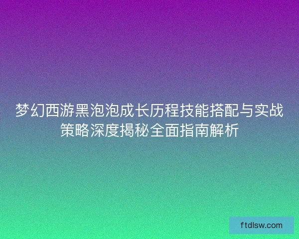 梦幻西游黑泡泡成长历程技能搭配与实战策略深度揭秘全面指南解析