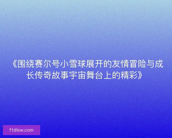 《围绕赛尔号小雪球展开的友情冒险与成长传奇故事宇宙舞台上的精彩》